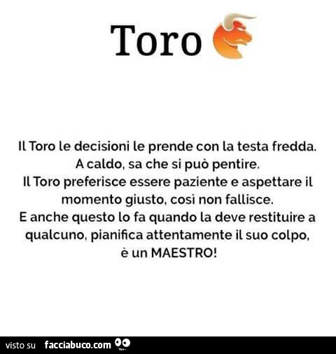 Toro. Il toro le decisioni le prende con la testa fredda. A caldo, sa che si può pentire. Il toro preferisce essere paziente e aspettare il momento giusto, cosi non fallisce. E anche questo lo fa quando la deve restituire a qualcuno, pianifica attentament