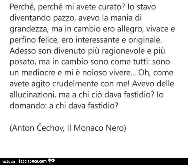 Perché, perché mi avete curato? Io stavo diventando pazzo, avevo la mania di grandezza, ma in cambio ero allegro, vivace e perfino felice, ero interessante e originale. Adesso son divenuto più ragionevole e più posato, ma in cambio sono come tutti