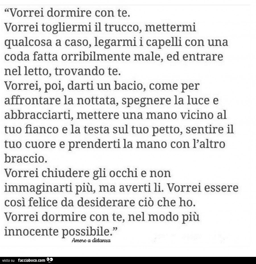 Vorrei dormire con te. Vorrei togliermi il trucco, mettermi qualcosa a caso, legarmi i capelli con una coda fatta orribilmente male, ed entrare nel letto, trovando te. Vorrei, poi, darti un bacio, come per affrontare la nottata