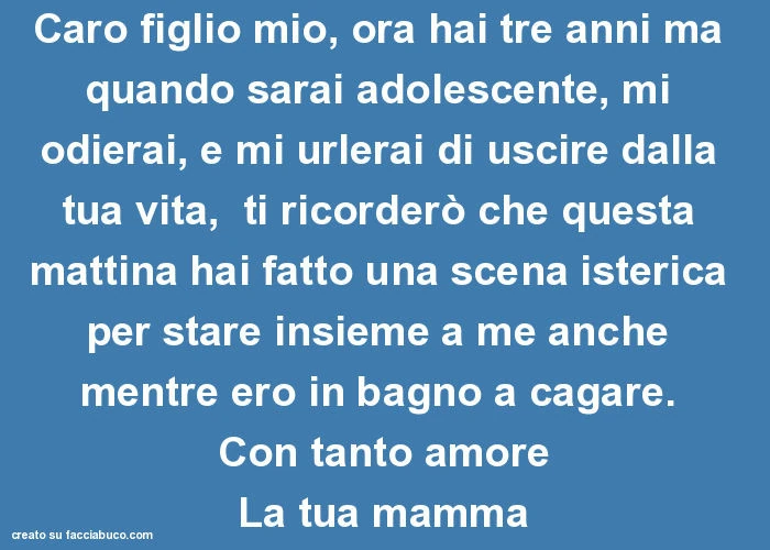 Caro figlio mio, ora hai tre anni ma quando sarai adolescente, mi odierai, e mi urlerai di uscire dalla tua vita, ti ricorderò che questa mattina hai fatto una scena isterica per stare insieme a me anche mentre ero in bagno a cagare. Con tanto amore la tu