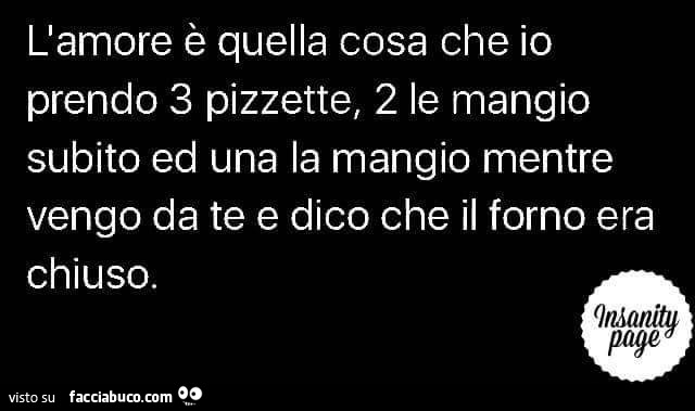 L'amore è quella cosa che io prendo 3 pizzette, 2 le mangio subito ed una la mangio mentre vengo da te e dico che il forno era chiuso
