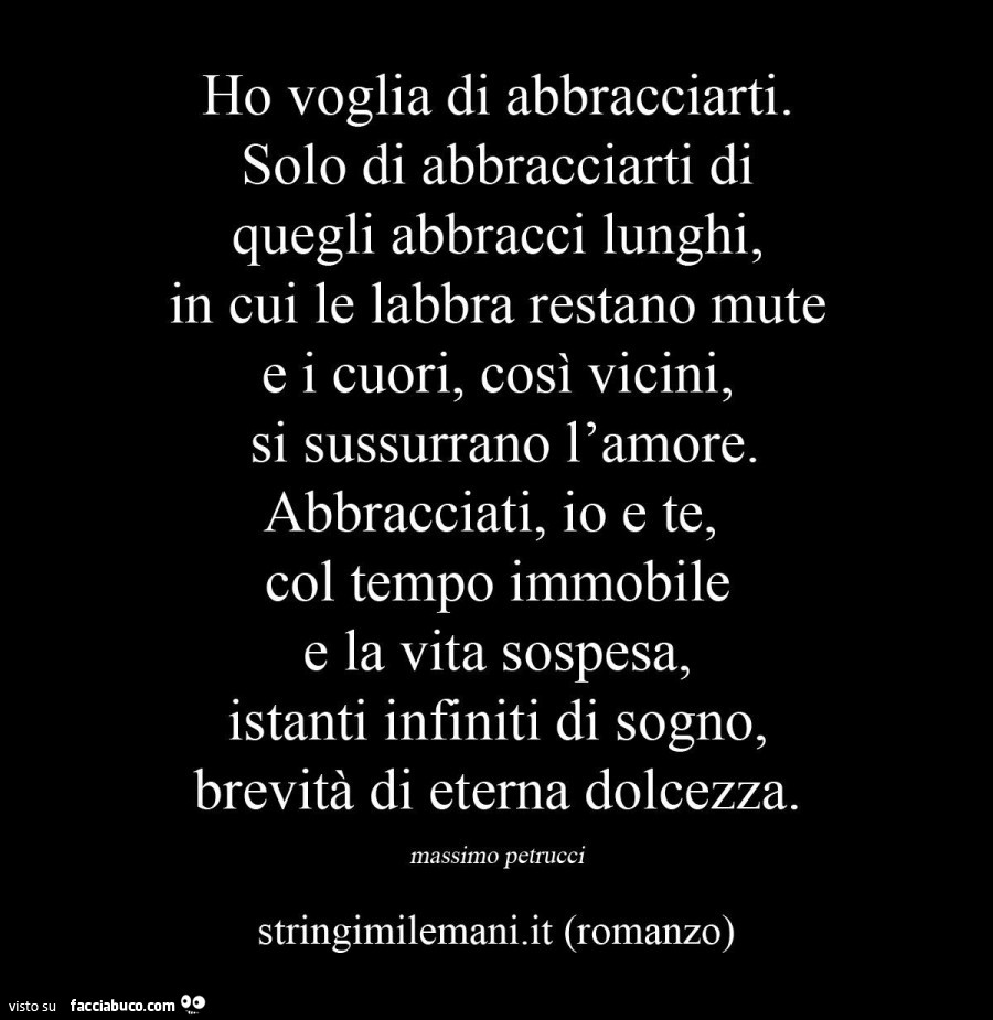 Ho voglia di abbracciarti. Solo di abbracciarti di quegli abbracci lunghi, in cui le labbra restano mute e i cuori, così vicini, si sussurrano l'amore. Abbracciati, io e te, col tempo immobile e la vita sospesa, istanti infiniti di sogno, brevità di