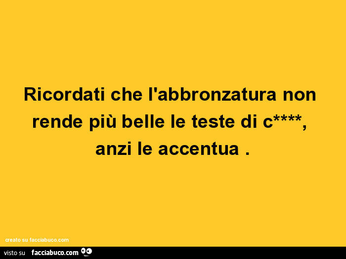 Ricordati che l'abbronzatura non rende più belle le teste di cazzo, anzi le accentua