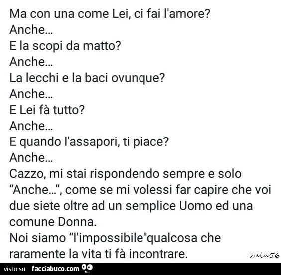 Ma con una come lei, ci fai l'amore? Anche… e la scopi da matto? Anche… la lecchi e la baci ovunque? Anche… e lei fà tutto? Anche… e quando l'assapori, ti piace? Anche… cazzo, mi stai rispondendo sempre e solo