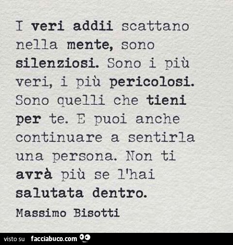 I veri addii scattano nella mente, sono silenziosi. Sono i più veri, i più pericolosi. Sono quelli che tieni per te. Puoi anche continuare a sentirla una persona. Non ti avrà più se l'hai salutata dentro. Massimo Bisotti