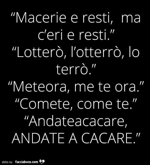 Macerie e resti, ma c'eri e resti. Lotterò, l'otterrò, lo terrò. Meteora, me te ora. Comete, come te. Andateacacare, andate a cacare