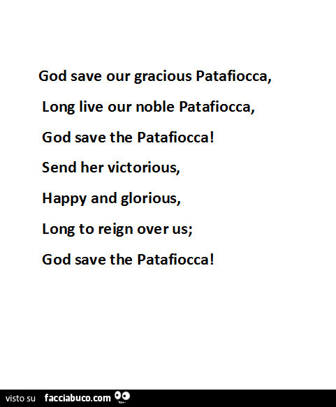 God save our gracious patafiocca, long live our noble patafiocca, god save the patafiocca! Send her victorious, happy and glorious, long to reign over us; god save the patafiocca