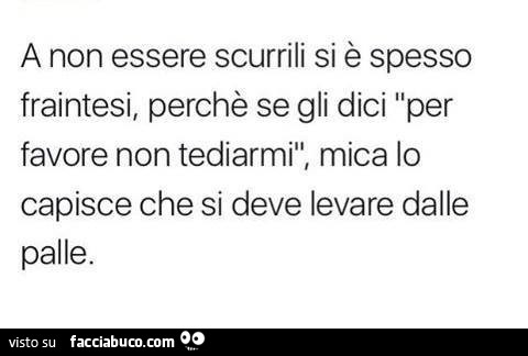 A non essere scurrili si è spesso fraintesi, perchè se gli dici per favore non tediarmi, mica lo capisce che si deve levare dalle palle