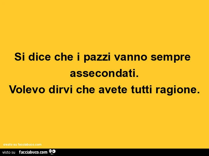 Si dice che i pazzi vanno sempre assecondati. Volevo dirvi che avete tutti ragione