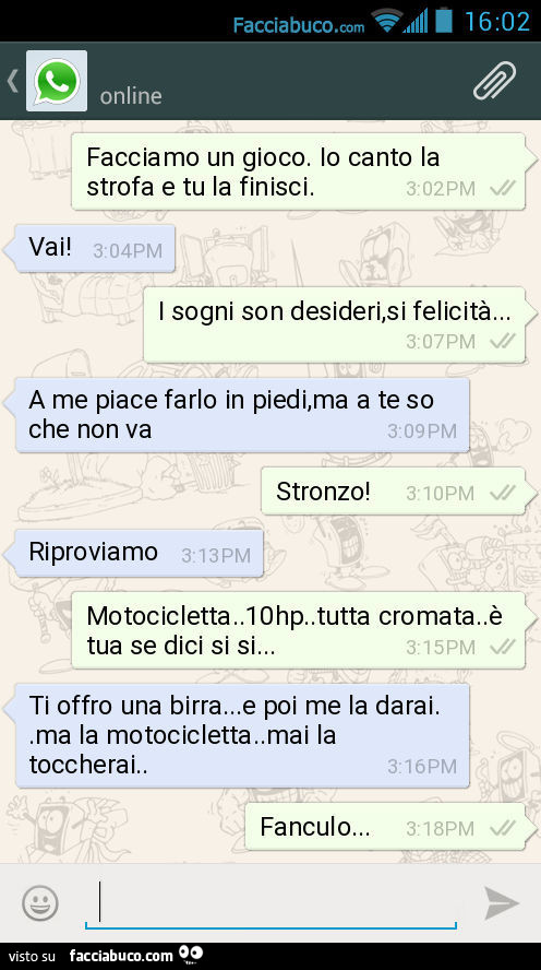 Facciamo un gioco. Io canto la strofa e tu la finisci. Vai! I sogni son desideri, si felicità… A me piace farlo in piedi, ma a te so che non va. Stronzo! Riproviamo. Motocicletta. 10hp. Tutta cromata. È Tua se dici si si… Ti offro una birra&