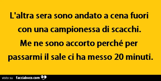 L'altra sera sono andato a cena fuori con una campionessa di scacchi. Me ne sono accorto perché per passarmi il sale ci ha messo 20 minuti