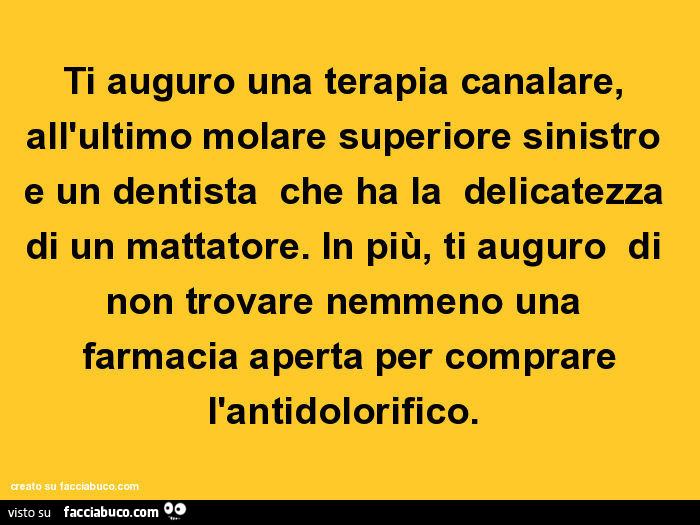 Ti auguro una terapia canalare, all'ultimo molare superiore sinistro e un dentista che ha la delicatezza di un mattatore. In più, ti auguro di non trovare nemmeno una farmacia aperta per comprare l'antidolorifico