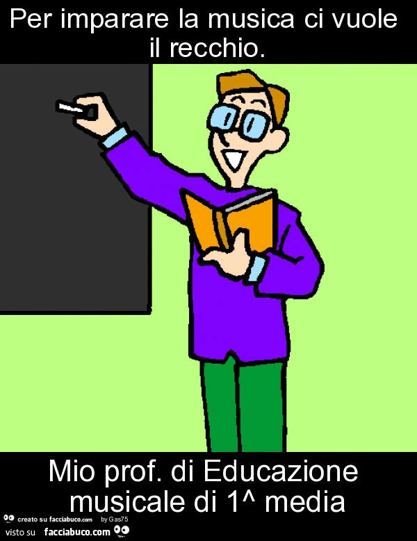 Per imparare la musica ci vuole il recchio. Mio prof. Di educazione musicale di 1^ media