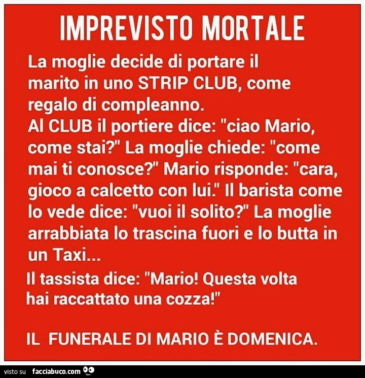 Imprevisto mortale la moglie decide di portare il marito in uno strip club, come regalo di compleanno. Al club il portiere dice: ciao mario, come stai? ' La moglie chiede: come mai ti conosce?