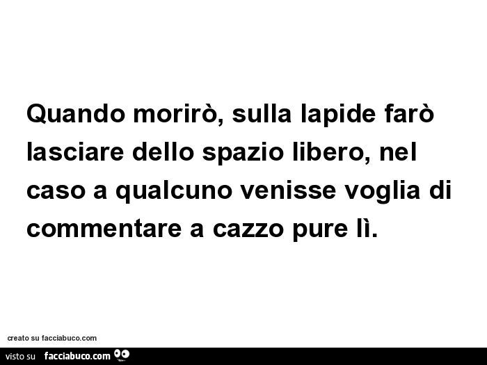 Quando morirò, sulla lapide farò lasciare dello spazio libero, nel caso a qualcuno venisse voglia di commentare a cazzo pure lì