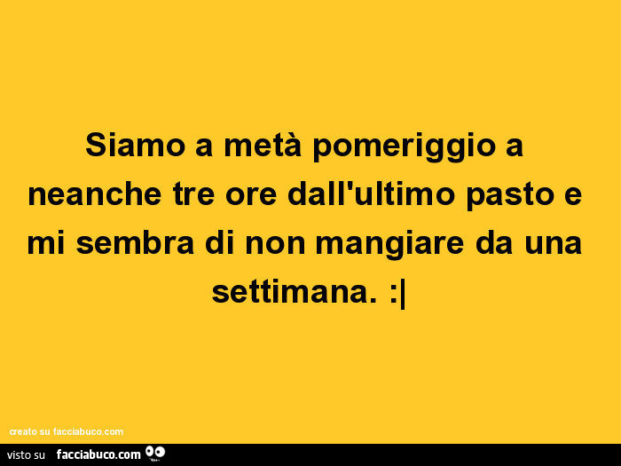 Siamo a metà pomeriggio a neanche tre ore dall'ultimo pasto e mi sembra di non mangiare da una settimana