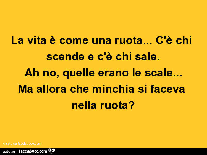 La vita è come una ruota… c'è chi scende e c'è chi sale. Ah no, quelle erano le scale… ma allora che minchia si faceva nella ruota?